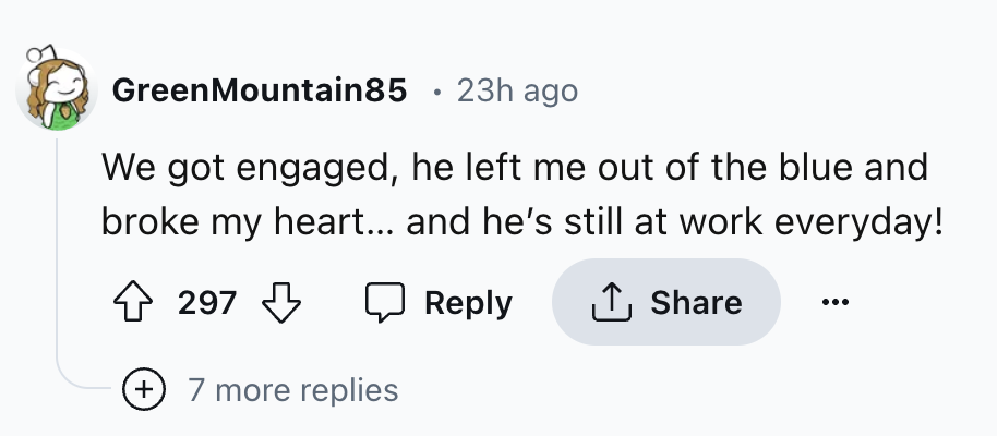 number - Green Mountain85 23h ago We got engaged, he left me out of the blue and broke my heart... and he's still at work everyday! 297 7 more replies